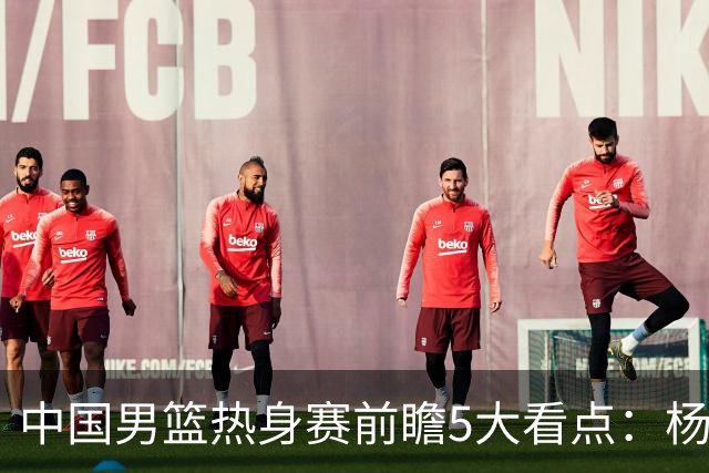 中国男篮热身赛前瞻5大看点：杨瀚森不打 仅两内线崔永熙回归首秀